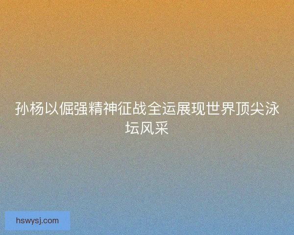 孙杨以倔强精神征战全运展现世界顶尖泳坛风采