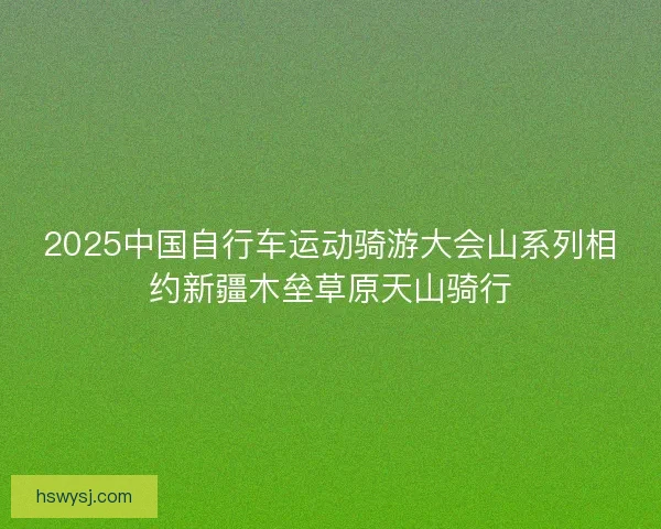 2025中国自行车运动骑游大会山系列相约新疆木垒草原天山骑行
