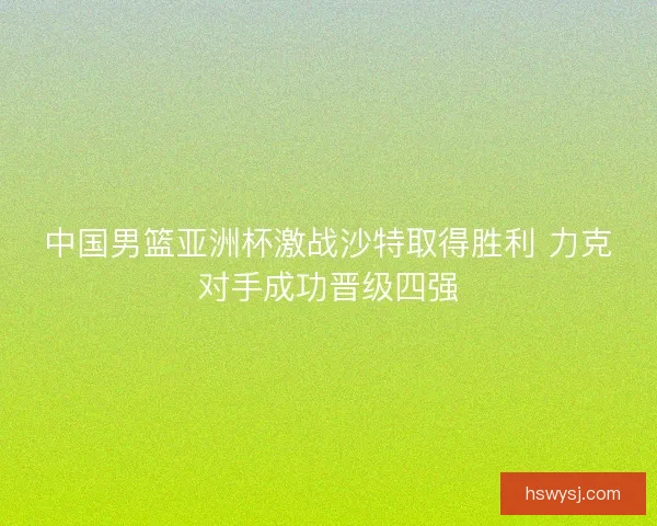 中国男篮亚洲杯激战沙特取得胜利 力克对手成功晋级四强
