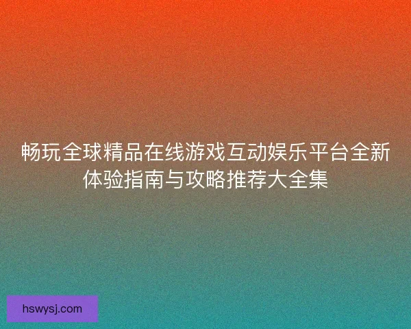 畅玩全球精品在线游戏互动娱乐平台全新体验指南与攻略推荐大全集
