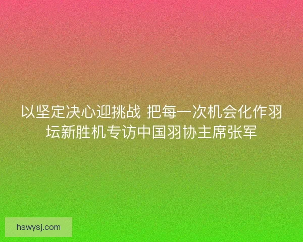 以坚定决心迎挑战 把每一次机会化作羽坛新胜机专访中国羽协主席张军