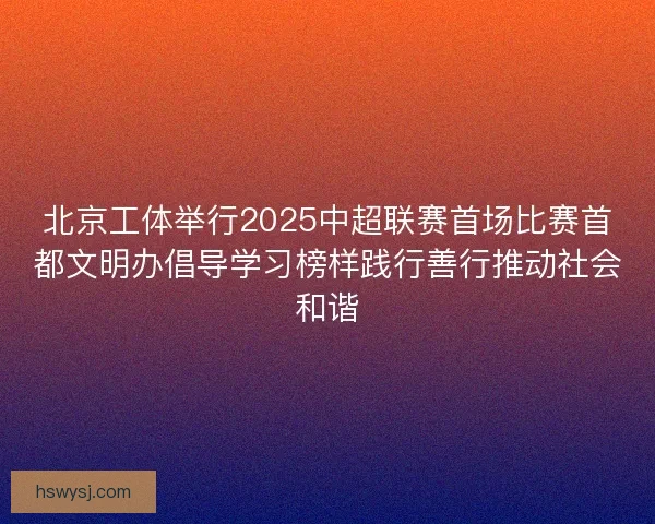 北京工体举行2025中超联赛首场比赛首都文明办倡导学习榜样践行善行推动社会和谐