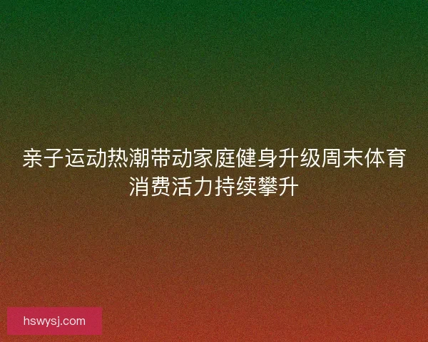 亲子运动热潮带动家庭健身升级周末体育消费活力持续攀升