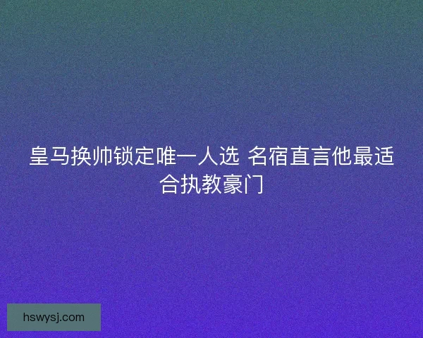 皇马换帅锁定唯一人选 名宿直言他最适合执教豪门