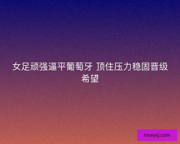 女足顽强逼平葡萄牙 顶住压力稳固晋级希望