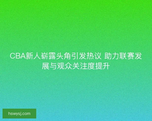 CBA新人崭露头角引发热议 助力联赛发展与观众关注度提升 CBA新人崭露头角引发热议 助力联赛发展与观众关注度提升