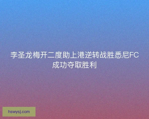 李圣龙梅开二度助上港逆转战胜悉尼FC成功夺取胜利