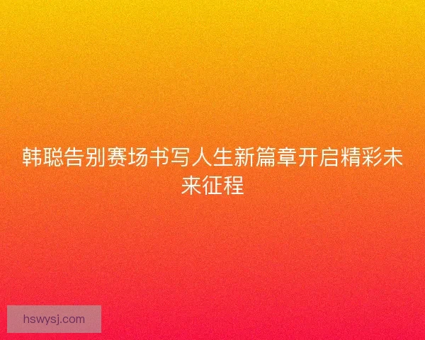 韩聪告别赛场书写人生新篇章开启精彩未来征程
