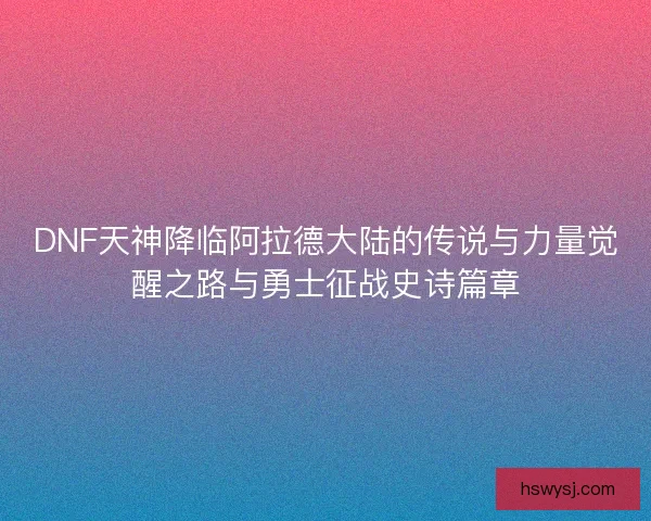 DNF天神降临阿拉德大陆的传说与力量觉醒之路与勇士征战史诗篇章