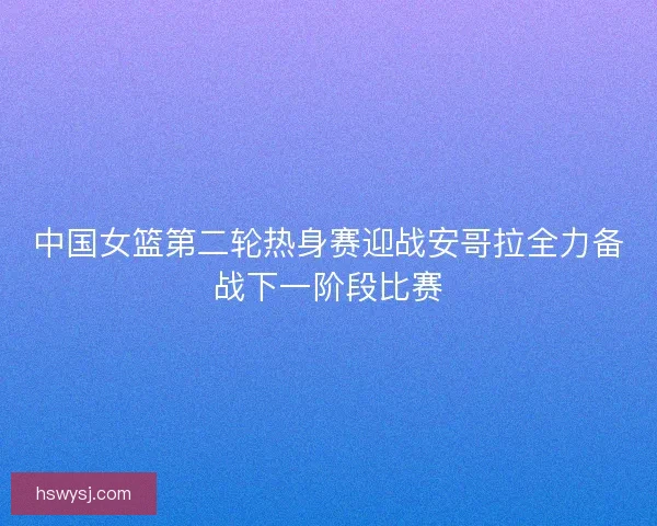 中国女篮第二轮热身赛迎战安哥拉全力备战下一阶段比赛