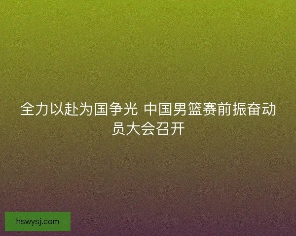 全力以赴为国争光 中国男篮赛前振奋动员大会召开