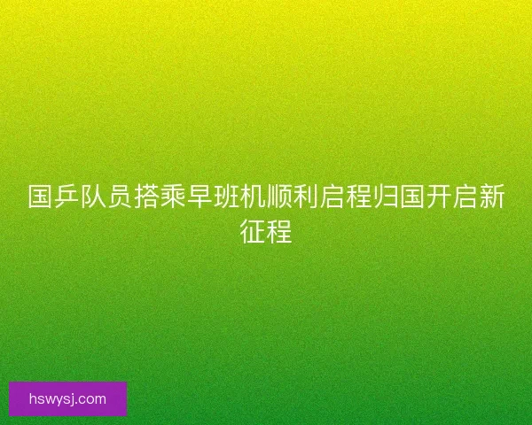 国乒队员搭乘早班机顺利启程归国开启新征程